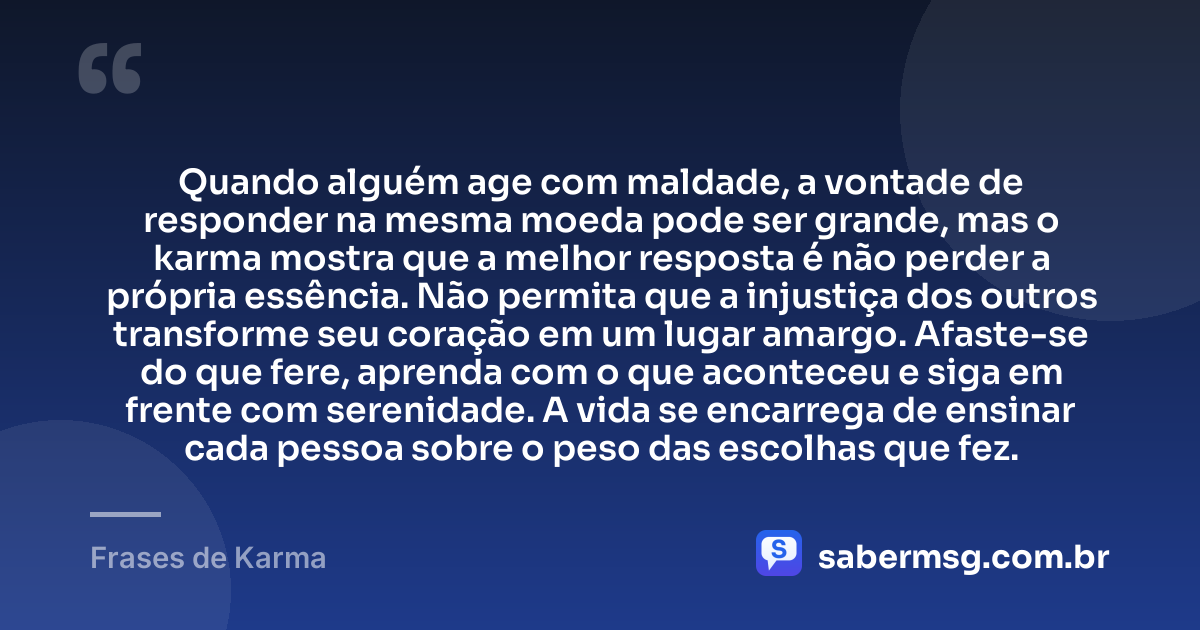Quando alguém age com maldade, a vontade de responder na mesma moeda pode ser grande, mas o karma mostra que a melhor resposta é não perder a própria essência. Não permita que a injustiça dos outros transforme seu coração em um lugar amargo. Afaste-se do que fere, aprenda com o que aconteceu e siga em frente com serenidade. A vida se encarrega de ensinar cada pessoa sobre o peso das escolhas que fez. — Frases de Karma
