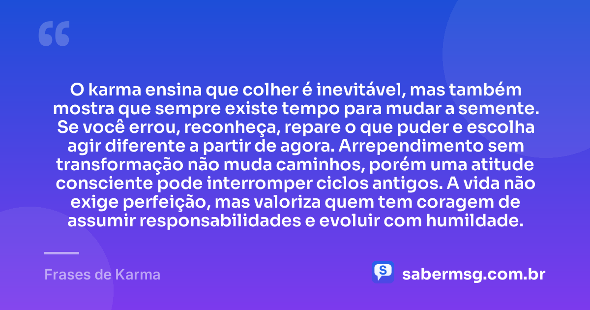 O karma ensina que colher é inevitável, mas também mostra que sempre existe tempo para mudar a semente. Se você errou, reconheça, repare o que puder e escolha agir diferente a partir de agora. Arrependimento sem transformação não muda caminhos, porém uma atitude consciente pode interromper ciclos antigos. A vida não exige perfeição, mas valoriza quem tem coragem de assumir responsabilidades e evoluir com humildade. — Frases de Karma