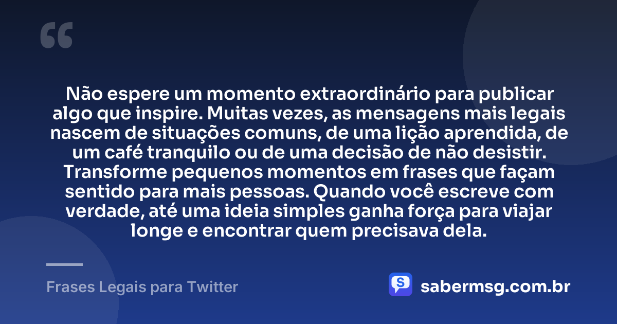 Não espere um momento extraordinário para publicar algo que inspire. Muitas vezes, as mensagens mais legais nascem de situações comuns, de uma lição aprendida, de um café tranquilo ou de uma decisão de não desistir. Transforme pequenos momentos em frases que façam sentido para mais pessoas. Quando você escreve com verdade, até uma ideia simples ganha força para viajar longe e encontrar quem precisava dela. — Frases Legais para Twitter