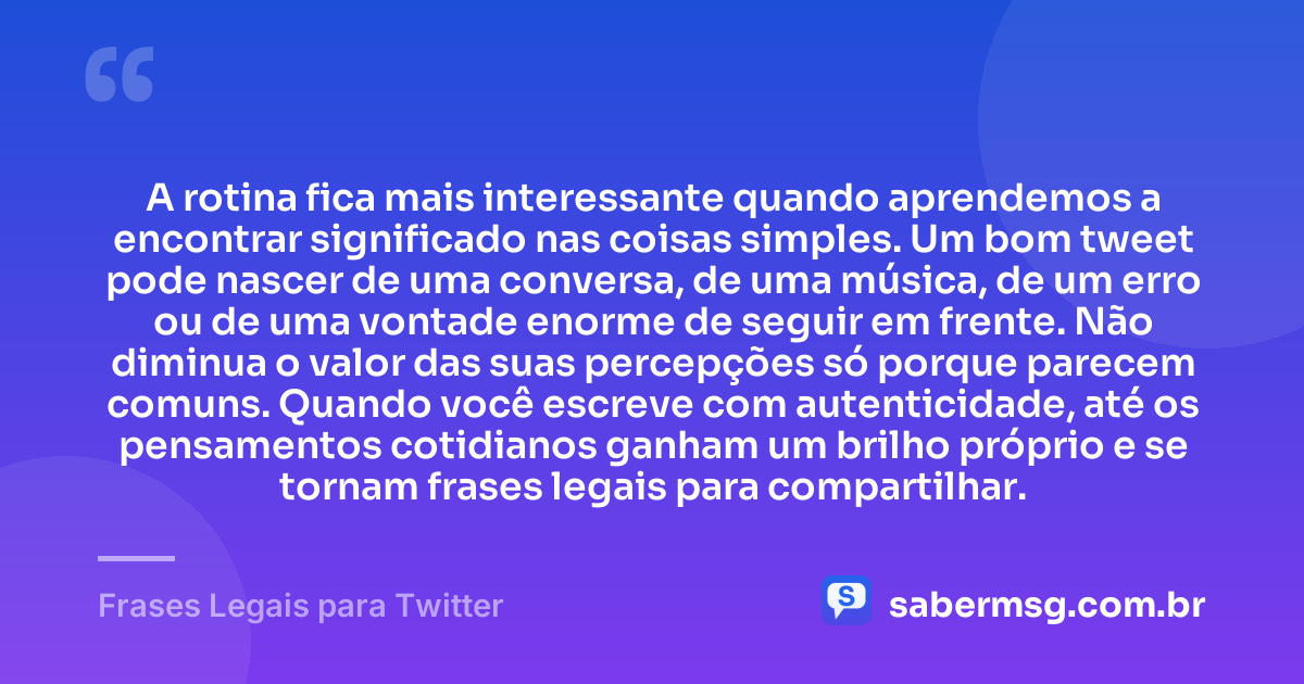 A rotina fica mais interessante quando aprendemos a encontrar significado nas coisas simples. Um bom tweet pode nascer de uma conversa, de uma música, de um erro ou de uma vontade enorme de seguir em frente. Não diminua o valor das suas percepções só porque parecem comuns. Quando você escreve com autenticidade, até os pensamentos cotidianos ganham um brilho próprio e se tornam frases legais para compartilhar. — Frases Legais para Twitter