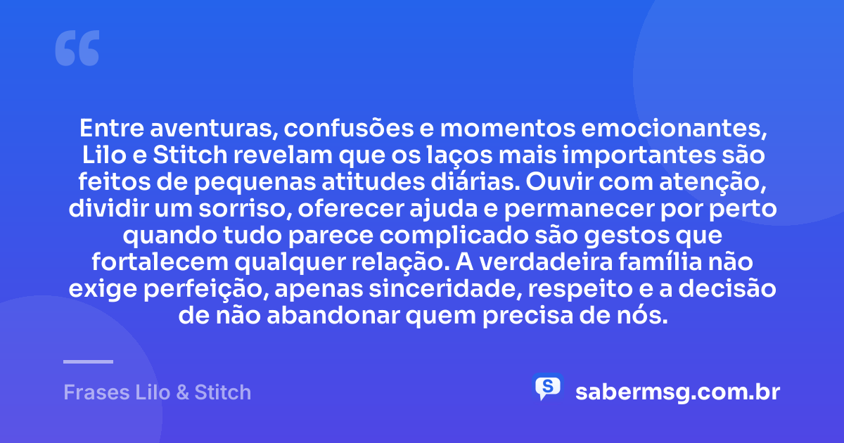 Entre aventuras, confusões e momentos emocionantes, Lilo e Stitch revelam que os laços mais importantes são feitos de pequenas atitudes diárias. Ouvir com atenção, dividir um sorriso, oferecer ajuda e permanecer por perto quando tudo parece complicado são gestos que fortalecem qualquer relação. A verdadeira família não exige perfeição, apenas sinceridade, respeito e a decisão de não abandonar quem precisa de nós. — Frases Lilo & Stitch