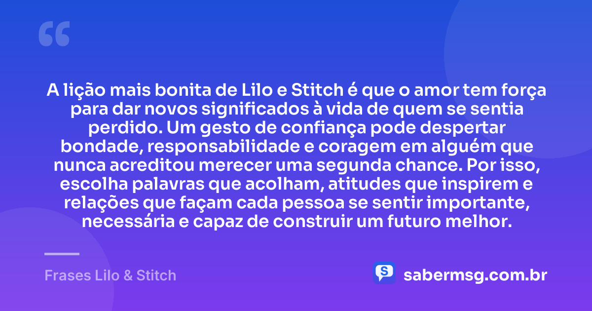 A lição mais bonita de Lilo e Stitch é que o amor tem força para dar novos significados à vida de quem se sentia perdido. Um gesto de confiança pode despertar bondade, responsabilidade e coragem em alguém que nunca acreditou merecer uma segunda chance. Por isso, escolha palavras que acolham, atitudes que inspirem e relações que façam cada pessoa se sentir importante, necessária e capaz de construir um futuro melhor. — Frases Lilo & Stitch