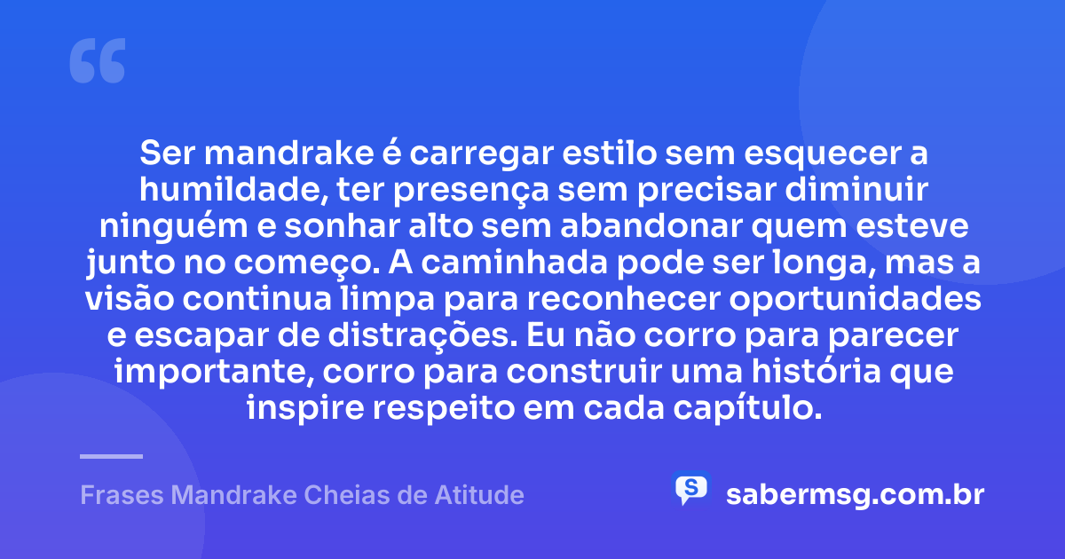 Ser mandrake é carregar estilo sem esquecer a humildade, ter presença sem precisar diminuir ninguém e sonhar alto sem abandonar quem esteve junto no começo. A caminhada pode ser longa, mas a visão continua limpa para reconhecer oportunidades e escapar de distrações. Eu não corro para parecer importante, corro para construir uma história que inspire respeito em cada capítulo. — Frases Mandrake Cheias de Atitude