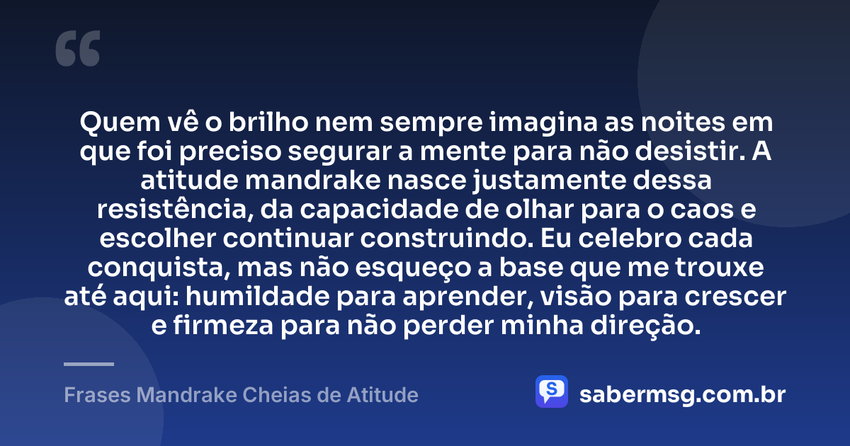 Quem vê o brilho nem sempre imagina as noites em que foi preciso segurar a mente para não desistir. A atitude mandrake nasce justamente dessa resistência, da capacidade de olhar para o caos e escolher continuar construindo. Eu celebro cada conquista, mas não esqueço a base que me trouxe até aqui: humildade para aprender, visão para crescer e firmeza para não perder minha direção. — Frases Mandrake Cheias de Atitude