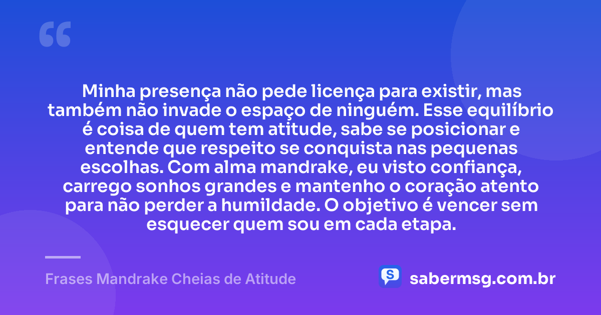 Minha presença não pede licença para existir, mas também não invade o espaço de ninguém. Esse equilíbrio é coisa de quem tem atitude, sabe se posicionar e entende que respeito se conquista nas pequenas escolhas. Com alma mandrake, eu visto confiança, carrego sonhos grandes e mantenho o coração atento para não perder a humildade. O objetivo é vencer sem esquecer quem sou em cada etapa. — Frases Mandrake Cheias de Atitude
