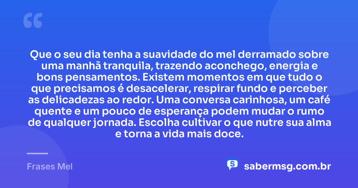 Que o seu dia tenha a suavidade do mel derramado sobre uma manhã tranquila, trazendo aconchego, energia e bons pensamentos. Existem momentos em que tudo o que precisamos é desacelerar, respirar fundo e perceber as delicadezas ao redor. Uma conversa carinhosa, um café quente e um pouco de esperança podem mudar o rumo de qualquer jornada. Escolha cultivar o que nutre sua alma e torna a vida mais doce. — Frases Mel