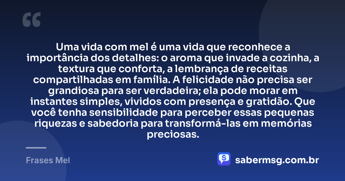 Uma vida com mel é uma vida que reconhece a importância dos detalhes: o aroma que invade a cozinha, a textura que conforta, a lembrança de receitas compartilhadas em família. A felicidade não precisa ser grandiosa para ser verdadeira; ela pode morar em instantes simples, vividos com presença e gratidão. Que você tenha sensibilidade para perceber essas pequenas riquezas e sabedoria para transformá-las em memórias preciosas. — Frases Mel