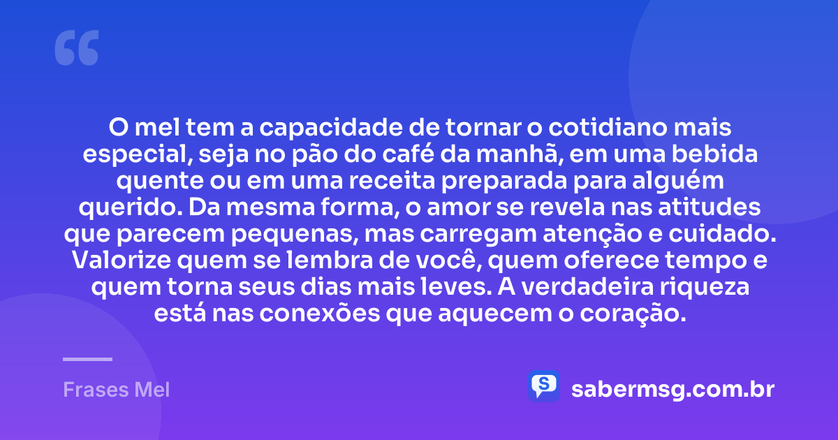 O mel tem a capacidade de tornar o cotidiano mais especial, seja no pão do café da manhã, em uma bebida quente ou em uma receita preparada para alguém querido. Da mesma forma, o amor se revela nas atitudes que parecem pequenas, mas carregam atenção e cuidado. Valorize quem se lembra de você, quem oferece tempo e quem torna seus dias mais leves. A verdadeira riqueza está nas conexões que aquecem o coração. — Frases Mel