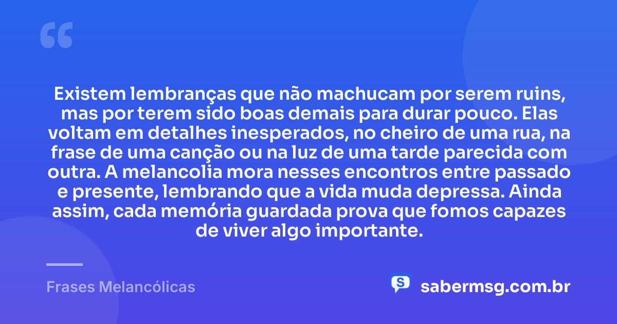 Existem lembranças que não machucam por serem ruins, mas por terem sido boas demais para durar pouco. Elas voltam em detalhes inesperados, no cheiro de uma rua, na frase de uma canção ou na luz de uma tarde parecida com outra. A melancolia mora nesses encontros entre passado e presente, lembrando que a vida muda depressa. Ainda assim, cada memória guardada prova que fomos capazes de viver algo importante. — Frases Melancólicas
