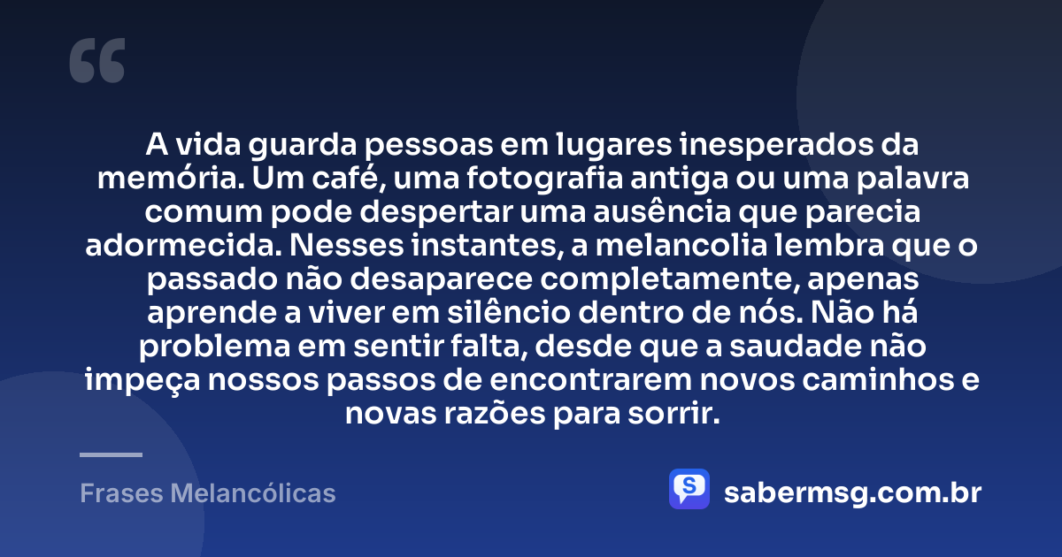 A vida guarda pessoas em lugares inesperados da memória. Um café, uma fotografia antiga ou uma palavra comum pode despertar uma ausência que parecia adormecida. Nesses instantes, a melancolia lembra que o passado não desaparece completamente, apenas aprende a viver em silêncio dentro de nós. Não há problema em sentir falta, desde que a saudade não impeça nossos passos de encontrarem novos caminhos e novas razões para sorrir. — Frases Melancólicas