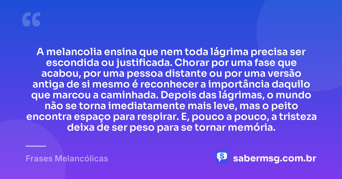 A melancolia ensina que nem toda lágrima precisa ser escondida ou justificada. Chorar por uma fase que acabou, por uma pessoa distante ou por uma versão antiga de si mesmo é reconhecer a importância daquilo que marcou a caminhada. Depois das lágrimas, o mundo não se torna imediatamente mais leve, mas o peito encontra espaço para respirar. E, pouco a pouco, a tristeza deixa de ser peso para se tornar memória. — Frases Melancólicas