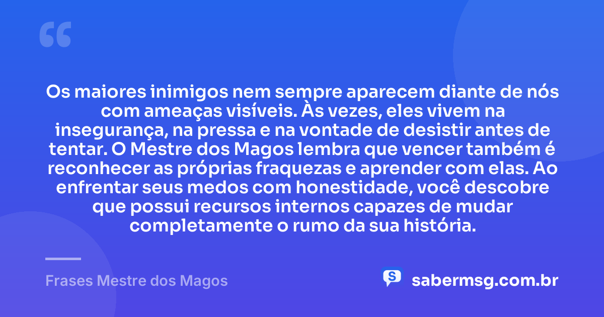Os maiores inimigos nem sempre aparecem diante de nós com ameaças visíveis. Às vezes, eles vivem na insegurança, na pressa e na vontade de desistir antes de tentar. O Mestre dos Magos lembra que vencer também é reconhecer as próprias fraquezas e aprender com elas. Ao enfrentar seus medos com honestidade, você descobre que possui recursos internos capazes de mudar completamente o rumo da sua história. — Frases Mestre dos Magos