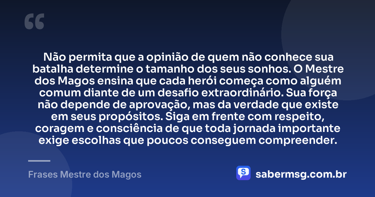 Não permita que a opinião de quem não conhece sua batalha determine o tamanho dos seus sonhos. O Mestre dos Magos ensina que cada herói começa como alguém comum diante de um desafio extraordinário. Sua força não depende de aprovação, mas da verdade que existe em seus propósitos. Siga em frente com respeito, coragem e consciência de que toda jornada importante exige escolhas que poucos conseguem compreender. — Frases Mestre dos Magos