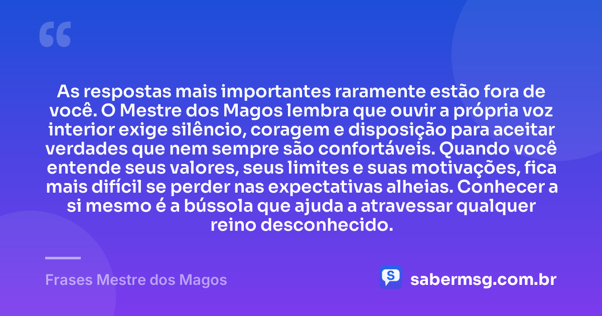 As respostas mais importantes raramente estão fora de você. O Mestre dos Magos lembra que ouvir a própria voz interior exige silêncio, coragem e disposição para aceitar verdades que nem sempre são confortáveis. Quando você entende seus valores, seus limites e suas motivações, fica mais difícil se perder nas expectativas alheias. Conhecer a si mesmo é a bússola que ajuda a atravessar qualquer reino desconhecido. — Frases Mestre dos Magos