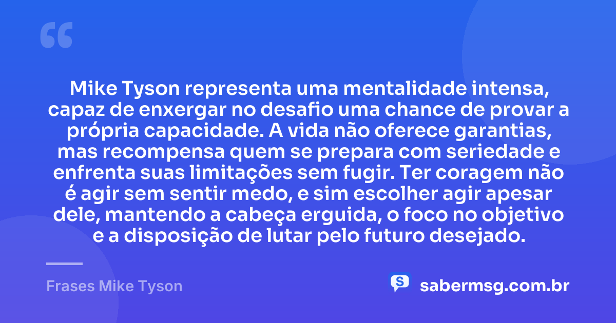 Mike Tyson representa uma mentalidade intensa, capaz de enxergar no desafio uma chance de provar a própria capacidade. A vida não oferece garantias, mas recompensa quem se prepara com seriedade e enfrenta suas limitações sem fugir. Ter coragem não é agir sem sentir medo, e sim escolher agir apesar dele, mantendo a cabeça erguida, o foco no objetivo e a disposição de lutar pelo futuro desejado. — Frases Mike Tyson