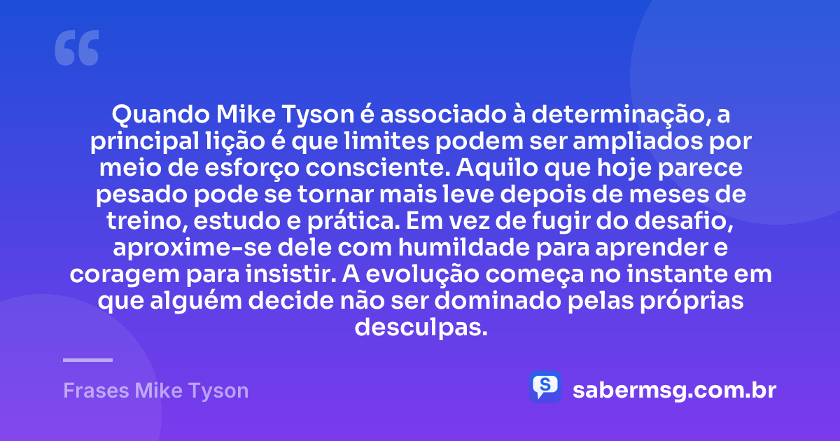 Quando Mike Tyson é associado à determinação, a principal lição é que limites podem ser ampliados por meio de esforço consciente. Aquilo que hoje parece pesado pode se tornar mais leve depois de meses de treino, estudo e prática. Em vez de fugir do desafio, aproxime-se dele com humildade para aprender e coragem para insistir. A evolução começa no instante em que alguém decide não ser dominado pelas próprias desculpas. — Frases Mike Tyson