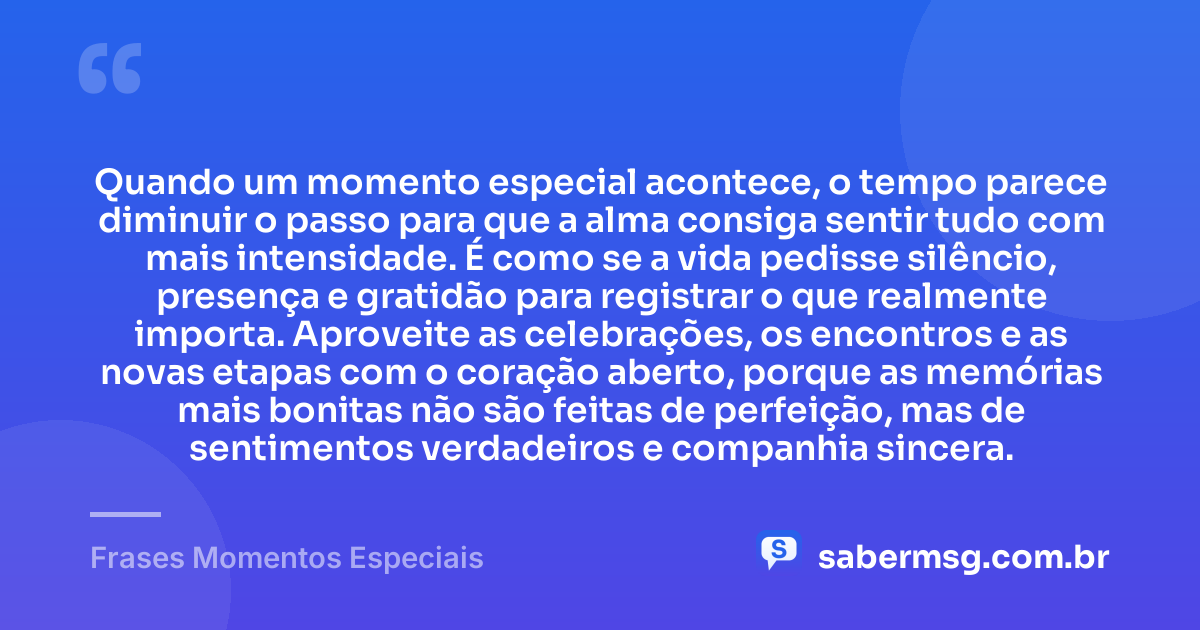 Quando um momento especial acontece, o tempo parece diminuir o passo para que a alma consiga sentir tudo com mais intensidade. É como se a vida pedisse silêncio, presença e gratidão para registrar o que realmente importa. Aproveite as celebrações, os encontros e as novas etapas com o coração aberto, porque as memórias mais bonitas não são feitas de perfeição, mas de sentimentos verdadeiros e companhia sincera. — Frases Momentos Especiais