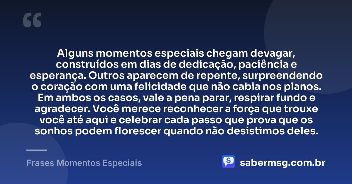 Alguns momentos especiais chegam devagar, construídos em dias de dedicação, paciência e esperança. Outros aparecem de repente, surpreendendo o coração com uma felicidade que não cabia nos planos. Em ambos os casos, vale a pena parar, respirar fundo e agradecer. Você merece reconhecer a força que trouxe você até aqui e celebrar cada passo que prova que os sonhos podem florescer quando não desistimos deles. — Frases Momentos Especiais