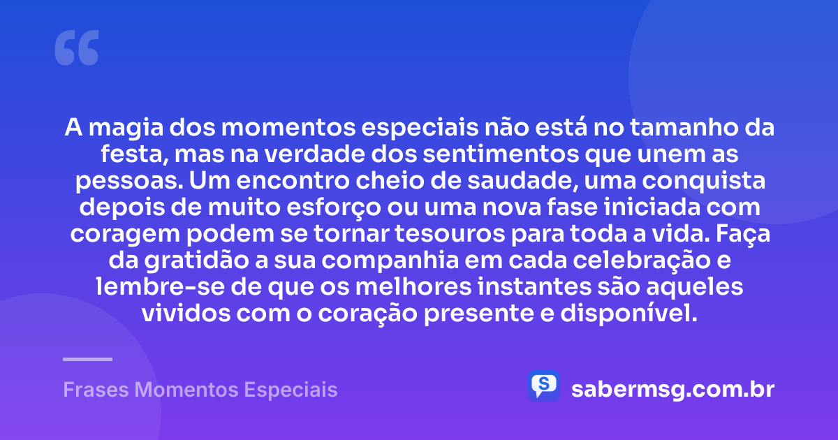 A magia dos momentos especiais não está no tamanho da festa, mas na verdade dos sentimentos que unem as pessoas. Um encontro cheio de saudade, uma conquista depois de muito esforço ou uma nova fase iniciada com coragem podem se tornar tesouros para toda a vida. Faça da gratidão a sua companhia em cada celebração e lembre-se de que os melhores instantes são aqueles vividos com o coração presente e disponível. — Frases Momentos Especiais