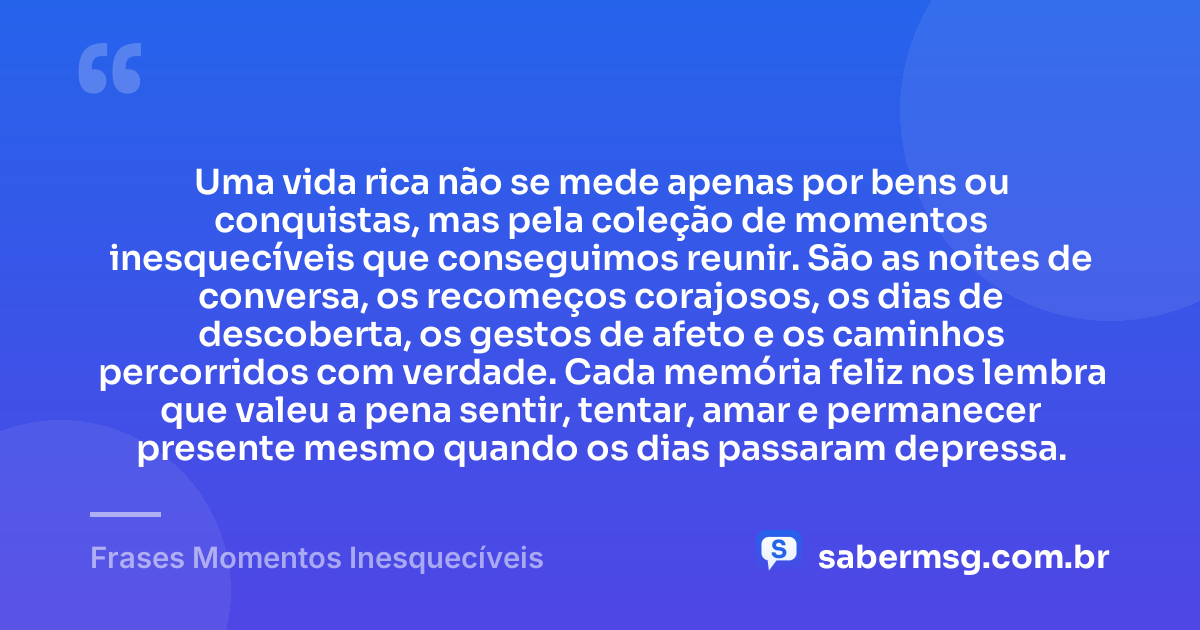 Uma vida rica não se mede apenas por bens ou conquistas, mas pela coleção de momentos inesquecíveis que conseguimos reunir. São as noites de conversa, os recomeços corajosos, os dias de descoberta, os gestos de afeto e os caminhos percorridos com verdade. Cada memória feliz nos lembra que valeu a pena sentir, tentar, amar e permanecer presente mesmo quando os dias passaram depressa. — Frases Momentos Inesquecíveis