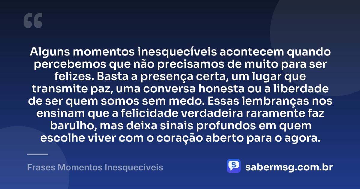 Alguns momentos inesquecíveis acontecem quando percebemos que não precisamos de muito para ser felizes. Basta a presença certa, um lugar que transmite paz, uma conversa honesta ou a liberdade de ser quem somos sem medo. Essas lembranças nos ensinam que a felicidade verdadeira raramente faz barulho, mas deixa sinais profundos em quem escolhe viver com o coração aberto para o agora. — Frases Momentos Inesquecíveis