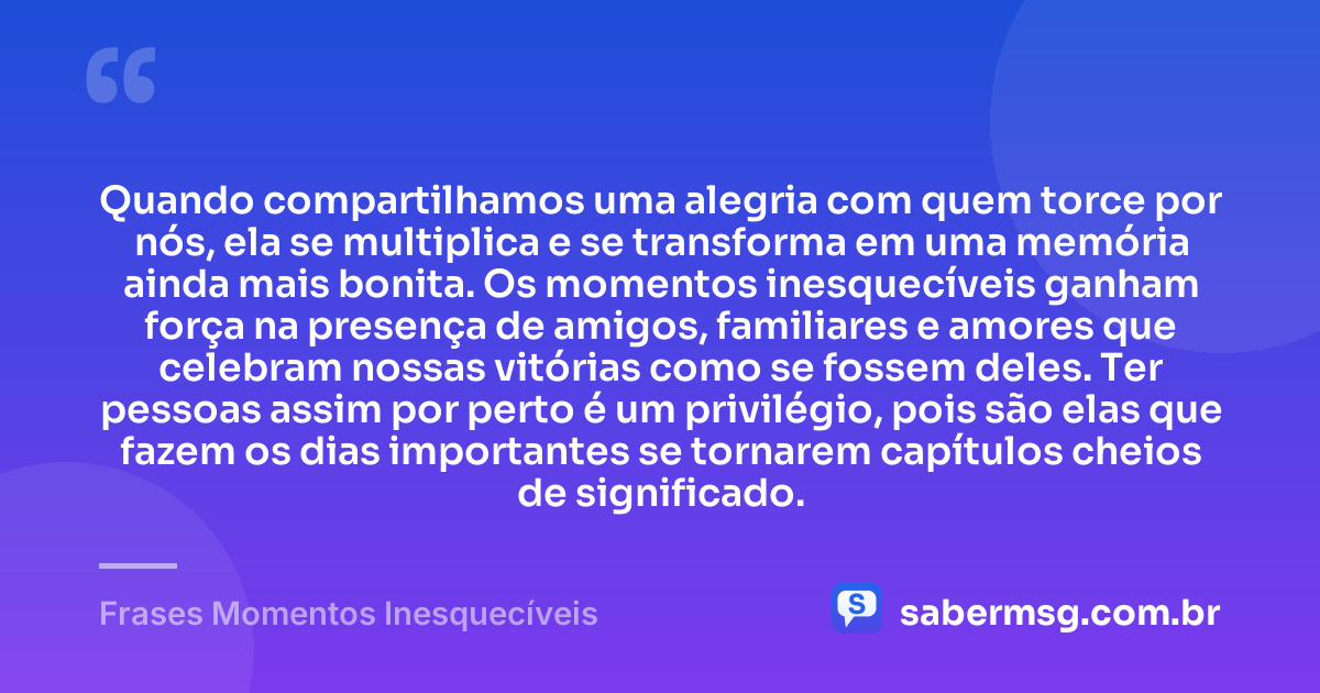 Quando compartilhamos uma alegria com quem torce por nós, ela se multiplica e se transforma em uma memória ainda mais bonita. Os momentos inesquecíveis ganham força na presença de amigos, familiares e amores que celebram nossas vitórias como se fossem deles. Ter pessoas assim por perto é um privilégio, pois são elas que fazem os dias importantes se tornarem capítulos cheios de significado. — Frases Momentos Inesquecíveis