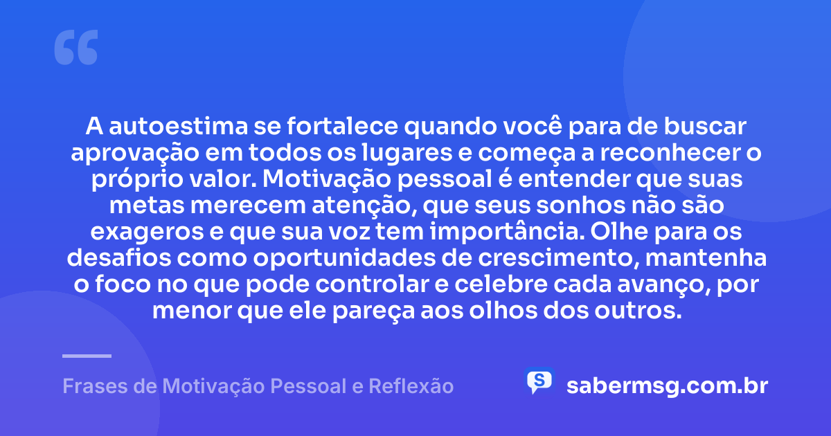 A autoestima se fortalece quando você para de buscar aprovação em todos os lugares e começa a reconhecer o próprio valor. Motivação pessoal é entender que suas metas merecem atenção, que seus sonhos não são exageros e que sua voz tem importância. Olhe para os desafios como oportunidades de crescimento, mantenha o foco no que pode controlar e celebre cada avanço, por menor que ele pareça aos olhos dos outros. — Frases de Motivação Pessoal e Reflexão