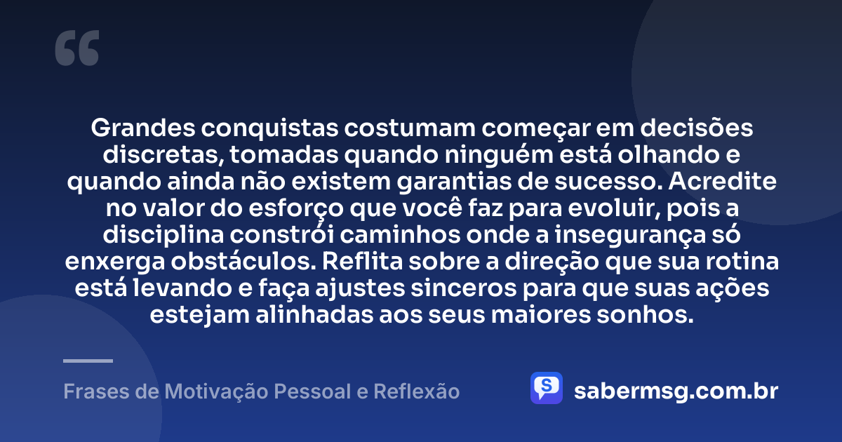 Grandes conquistas costumam começar em decisões discretas, tomadas quando ninguém está olhando e quando ainda não existem garantias de sucesso. Acredite no valor do esforço que você faz para evoluir, pois a disciplina constrói caminhos onde a insegurança só enxerga obstáculos. Reflita sobre a direção que sua rotina está levando e faça ajustes sinceros para que suas ações estejam alinhadas aos seus maiores sonhos. — Frases de Motivação Pessoal e Reflexão