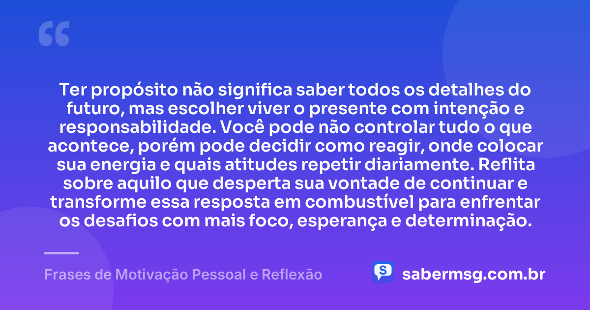 Ter propósito não significa saber todos os detalhes do futuro, mas escolher viver o presente com intenção e responsabilidade. Você pode não controlar tudo o que acontece, porém pode decidir como reagir, onde colocar sua energia e quais atitudes repetir diariamente. Reflita sobre aquilo que desperta sua vontade de continuar e transforme essa resposta em combustível para enfrentar os desafios com mais foco, esperança e determinação. — Frases de Motivação Pessoal e Reflexão