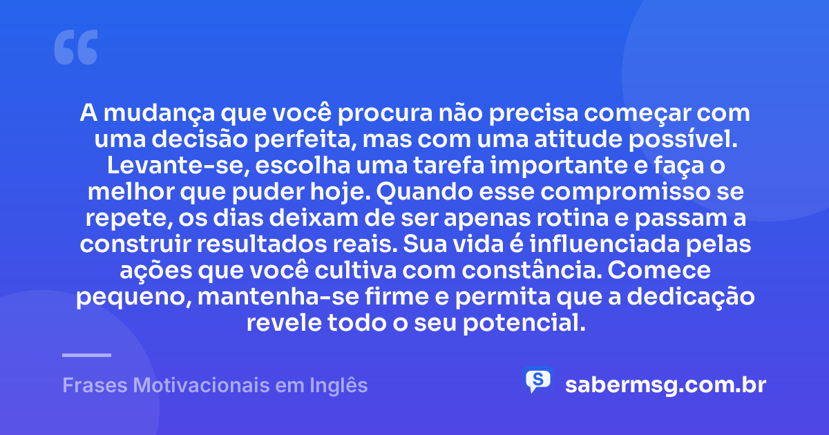 A mudança que você procura não precisa começar com uma decisão perfeita, mas com uma atitude possível. Levante-se, escolha uma tarefa importante e faça o melhor que puder hoje. Quando esse compromisso se repete, os dias deixam de ser apenas rotina e passam a construir resultados reais. Sua vida é influenciada pelas ações que você cultiva com constância. Comece pequeno, mantenha-se firme e permita que a dedicação revele todo o seu potencial. — Frases Motivacionais em Inglês