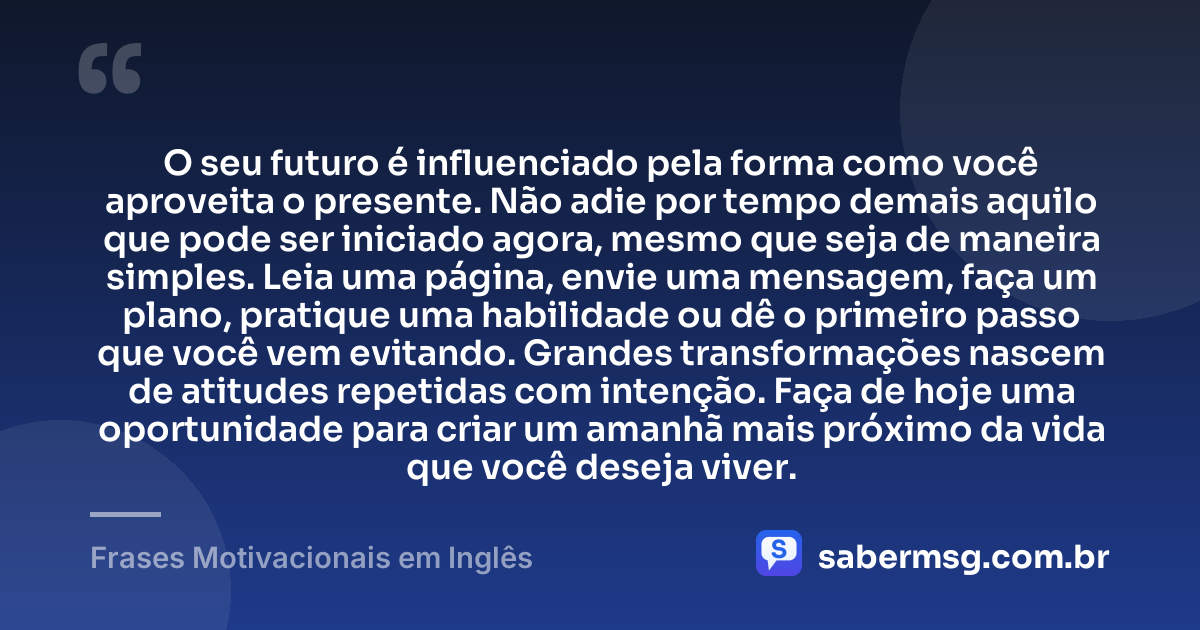 O seu futuro é influenciado pela forma como você aproveita o presente. Não adie por tempo demais aquilo que pode ser iniciado agora, mesmo que seja de maneira simples. Leia uma página, envie uma mensagem, faça um plano, pratique uma habilidade ou dê o primeiro passo que você vem evitando. Grandes transformações nascem de atitudes repetidas com intenção. Faça de hoje uma oportunidade para criar um amanhã mais próximo da vida que você deseja viver. — Frases Motivacionais em Inglês