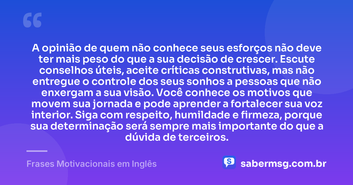 A opinião de quem não conhece seus esforços não deve ter mais peso do que a sua decisão de crescer. Escute conselhos úteis, aceite críticas construtivas, mas não entregue o controle dos seus sonhos a pessoas que não enxergam a sua visão. Você conhece os motivos que movem sua jornada e pode aprender a fortalecer sua voz interior. Siga com respeito, humildade e firmeza, porque sua determinação será sempre mais importante do que a dúvida de terceiros. — Frases Motivacionais em Inglês