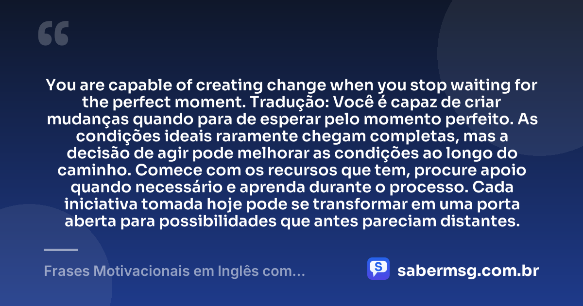 You are capable of creating change when you stop waiting for the perfect moment. Tradução: Você é capaz de criar mudanças quando para de esperar pelo momento perfeito. As condições ideais raramente chegam completas, mas a decisão de agir pode melhorar as condições ao longo do caminho. Comece com os recursos que tem, procure apoio quando necessário e aprenda durante o processo. Cada iniciativa tomada hoje pode se transformar em uma porta aberta para possibilidades que antes pareciam distantes. — Frases Motivacionais em Inglês com Tradução
