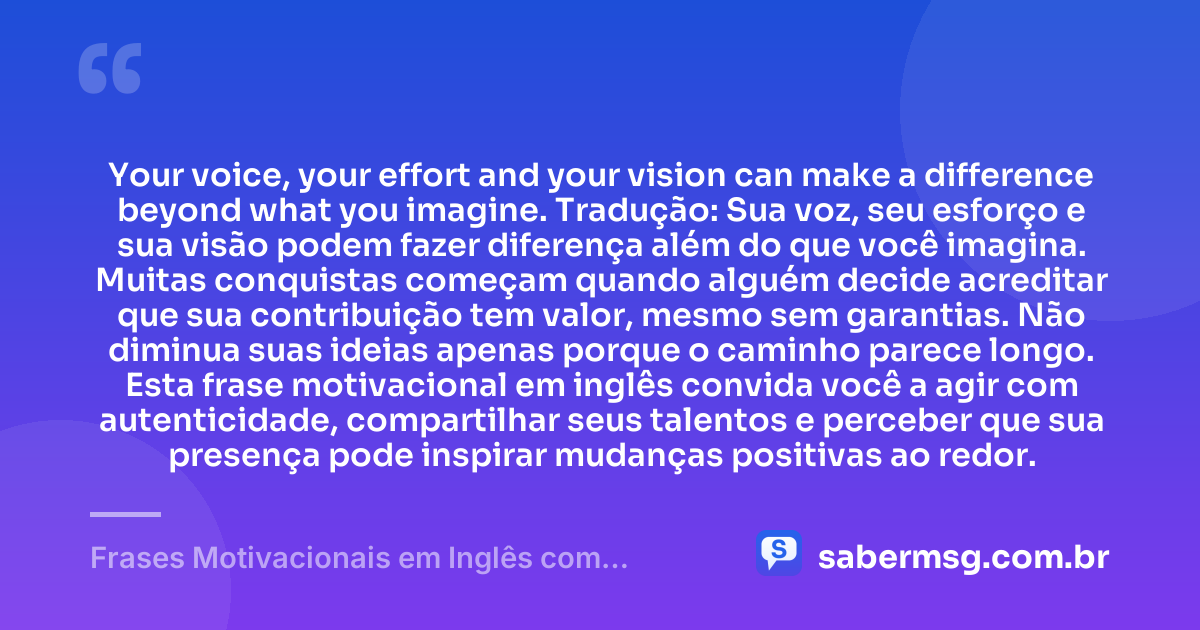 Your voice, your effort and your vision can make a difference beyond what you imagine. Tradução: Sua voz, seu esforço e sua visão podem fazer diferença além do que você imagina. Muitas conquistas começam quando alguém decide acreditar que sua contribuição tem valor, mesmo sem garantias. Não diminua suas ideias apenas porque o caminho parece longo. Esta frase motivacional em inglês convida você a agir com autenticidade, compartilhar seus talentos e perceber que sua presença pode inspirar mudanças positivas ao redor. — Frases Motivacionais em Inglês com Tradução