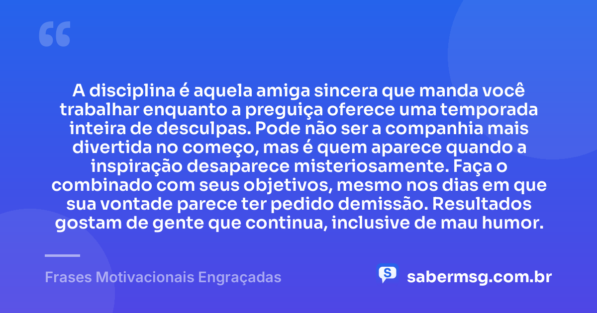 A disciplina é aquela amiga sincera que manda você trabalhar enquanto a preguiça oferece uma temporada inteira de desculpas. Pode não ser a companhia mais divertida no começo, mas é quem aparece quando a inspiração desaparece misteriosamente. Faça o combinado com seus objetivos, mesmo nos dias em que sua vontade parece ter pedido demissão. Resultados gostam de gente que continua, inclusive de mau humor. — Frases Motivacionais Engraçadas