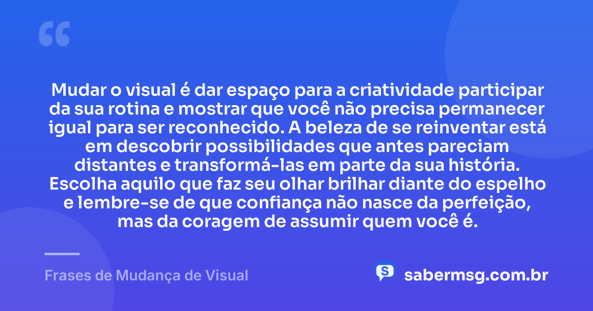 Mudar o visual é dar espaço para a criatividade participar da sua rotina e mostrar que você não precisa permanecer igual para ser reconhecido. A beleza de se reinventar está em descobrir possibilidades que antes pareciam distantes e transformá-las em parte da sua história. Escolha aquilo que faz seu olhar brilhar diante do espelho e lembre-se de que confiança não nasce da perfeição, mas da coragem de assumir quem você é. — Frases de Mudança de Visual