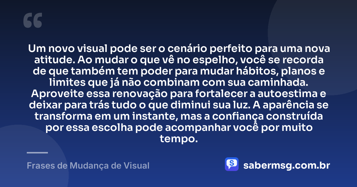 Um novo visual pode ser o cenário perfeito para uma nova atitude. Ao mudar o que vê no espelho, você se recorda de que também tem poder para mudar hábitos, planos e limites que já não combinam com sua caminhada. Aproveite essa renovação para fortalecer a autoestima e deixar para trás tudo o que diminui sua luz. A aparência se transforma em um instante, mas a confiança construída por essa escolha pode acompanhar você por muito tempo. — Frases de Mudança de Visual