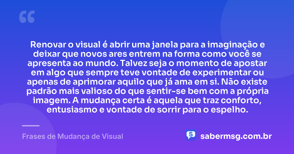 Renovar o visual é abrir uma janela para a imaginação e deixar que novos ares entrem na forma como você se apresenta ao mundo. Talvez seja o momento de apostar em algo que sempre teve vontade de experimentar ou apenas de aprimorar aquilo que já ama em si. Não existe padrão mais valioso do que sentir-se bem com a própria imagem. A mudança certa é aquela que traz conforto, entusiasmo e vontade de sorrir para o espelho. — Frases de Mudança de Visual