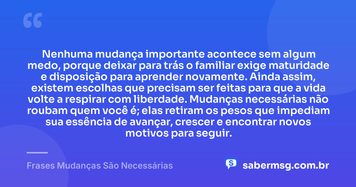 Nenhuma mudança importante acontece sem algum medo, porque deixar para trás o familiar exige maturidade e disposição para aprender novamente. Ainda assim, existem escolhas que precisam ser feitas para que a vida volte a respirar com liberdade. Mudanças necessárias não roubam quem você é; elas retiram os pesos que impediam sua essência de avançar, crescer e encontrar novos motivos para seguir. — Frases Mudanças São Necessárias