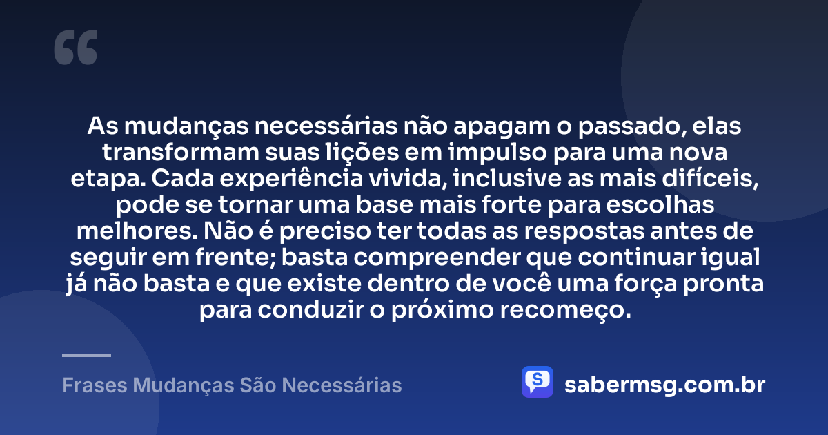 As mudanças necessárias não apagam o passado, elas transformam suas lições em impulso para uma nova etapa. Cada experiência vivida, inclusive as mais difíceis, pode se tornar uma base mais forte para escolhas melhores. Não é preciso ter todas as respostas antes de seguir em frente; basta compreender que continuar igual já não basta e que existe dentro de você uma força pronta para conduzir o próximo recomeço. — Frases Mudanças São Necessárias