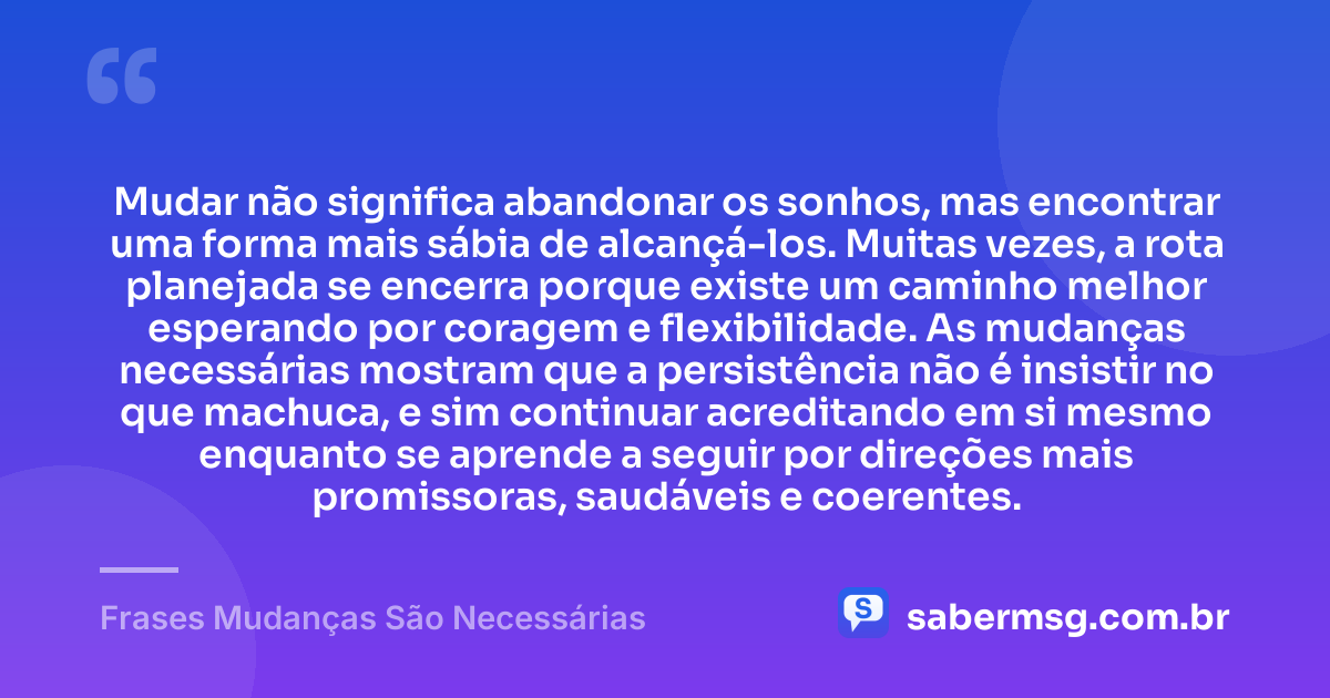 Mudar não significa abandonar os sonhos, mas encontrar uma forma mais sábia de alcançá-los. Muitas vezes, a rota planejada se encerra porque existe um caminho melhor esperando por coragem e flexibilidade. As mudanças necessárias mostram que a persistência não é insistir no que machuca, e sim continuar acreditando em si mesmo enquanto se aprende a seguir por direções mais promissoras, saudáveis e coerentes. — Frases Mudanças São Necessárias