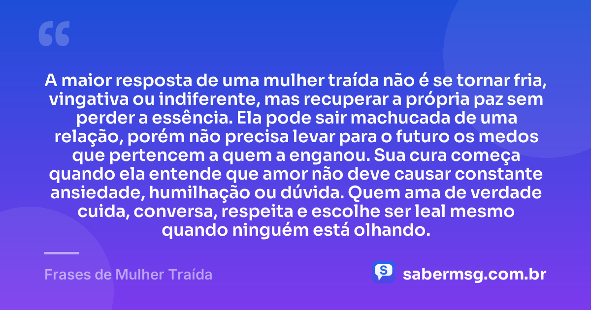 A maior resposta de uma mulher traída não é se tornar fria, vingativa ou indiferente, mas recuperar a própria paz sem perder a essência. Ela pode sair machucada de uma relação, porém não precisa levar para o futuro os medos que pertencem a quem a enganou. Sua cura começa quando ela entende que amor não deve causar constante ansiedade, humilhação ou dúvida. Quem ama de verdade cuida, conversa, respeita e escolhe ser leal mesmo quando ninguém está olhando. — Frases de Mulher Traída