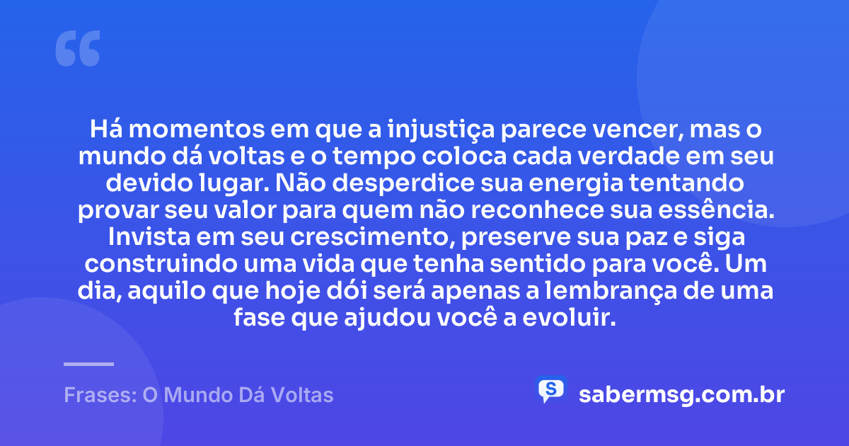 Há momentos em que a injustiça parece vencer, mas o mundo dá voltas e o tempo coloca cada verdade em seu devido lugar. Não desperdice sua energia tentando provar seu valor para quem não reconhece sua essência. Invista em seu crescimento, preserve sua paz e siga construindo uma vida que tenha sentido para você. Um dia, aquilo que hoje dói será apenas a lembrança de uma fase que ajudou você a evoluir. — Frases: O Mundo Dá Voltas