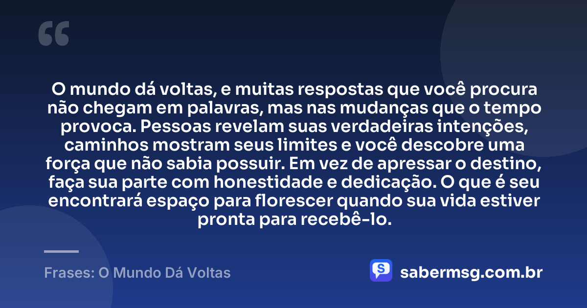 O mundo dá voltas, e muitas respostas que você procura não chegam em palavras, mas nas mudanças que o tempo provoca. Pessoas revelam suas verdadeiras intenções, caminhos mostram seus limites e você descobre uma força que não sabia possuir. Em vez de apressar o destino, faça sua parte com honestidade e dedicação. O que é seu encontrará espaço para florescer quando sua vida estiver pronta para recebê-lo. — Frases: O Mundo Dá Voltas