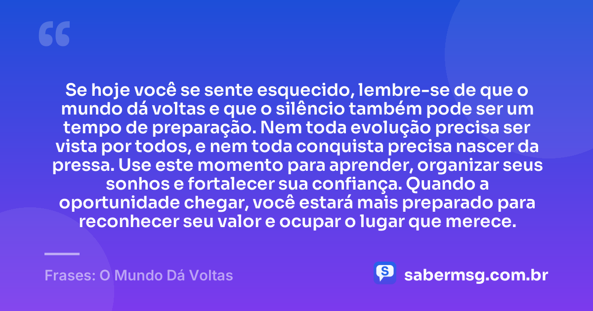 Se hoje você se sente esquecido, lembre-se de que o mundo dá voltas e que o silêncio também pode ser um tempo de preparação. Nem toda evolução precisa ser vista por todos, e nem toda conquista precisa nascer da pressa. Use este momento para aprender, organizar seus sonhos e fortalecer sua confiança. Quando a oportunidade chegar, você estará mais preparado para reconhecer seu valor e ocupar o lugar que merece. — Frases: O Mundo Dá Voltas