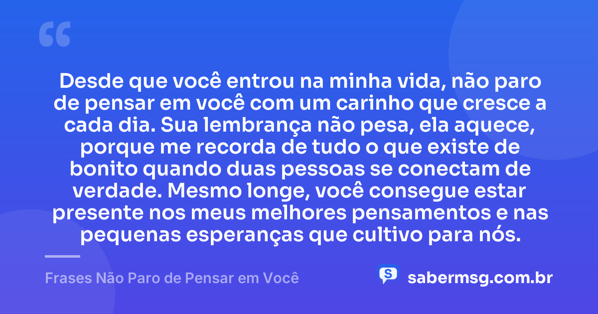 Desde que você entrou na minha vida, não paro de pensar em você com um carinho que cresce a cada dia. Sua lembrança não pesa, ela aquece, porque me recorda de tudo o que existe de bonito quando duas pessoas se conectam de verdade. Mesmo longe, você consegue estar presente nos meus melhores pensamentos e nas pequenas esperanças que cultivo para nós. — Frases Não Paro de Pensar em Você