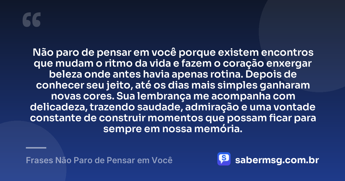 Não paro de pensar em você porque existem encontros que mudam o ritmo da vida e fazem o coração enxergar beleza onde antes havia apenas rotina. Depois de conhecer seu jeito, até os dias mais simples ganharam novas cores. Sua lembrança me acompanha com delicadeza, trazendo saudade, admiração e uma vontade constante de construir momentos que possam ficar para sempre em nossa memória. — Frases Não Paro de Pensar em Você