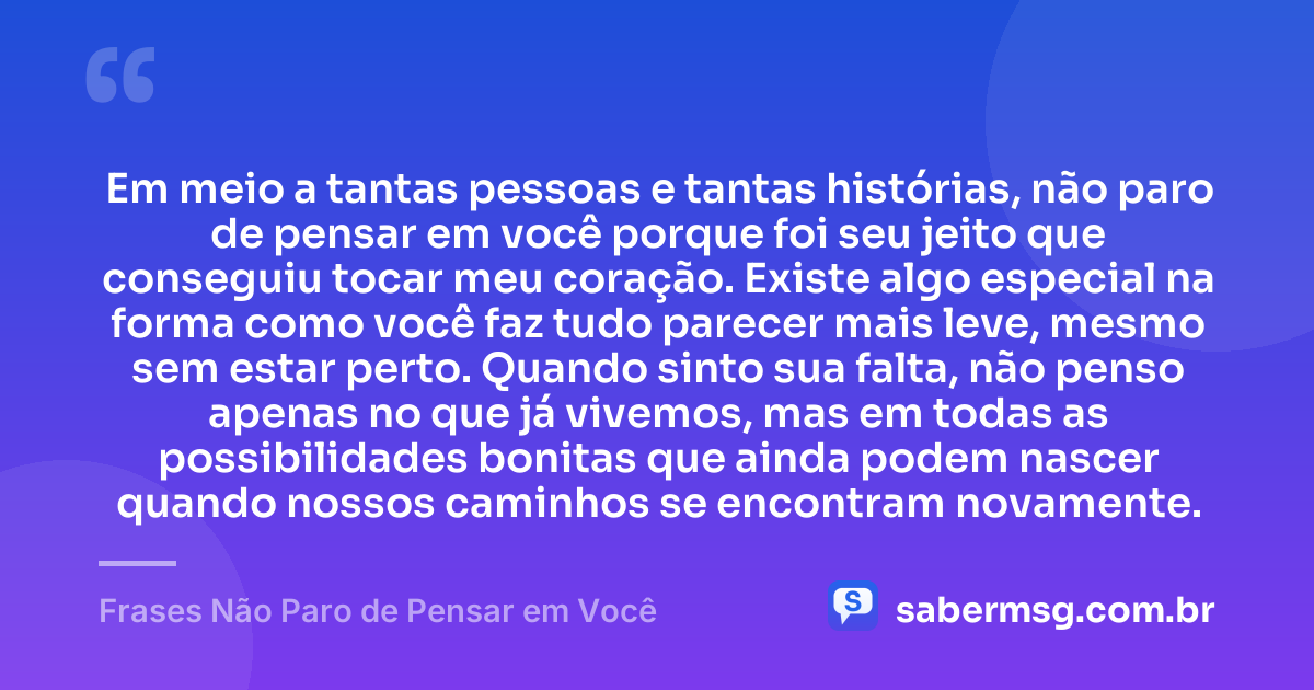Em meio a tantas pessoas e tantas histórias, não paro de pensar em você porque foi seu jeito que conseguiu tocar meu coração. Existe algo especial na forma como você faz tudo parecer mais leve, mesmo sem estar perto. Quando sinto sua falta, não penso apenas no que já vivemos, mas em todas as possibilidades bonitas que ainda podem nascer quando nossos caminhos se encontram novamente. — Frases Não Paro de Pensar em Você