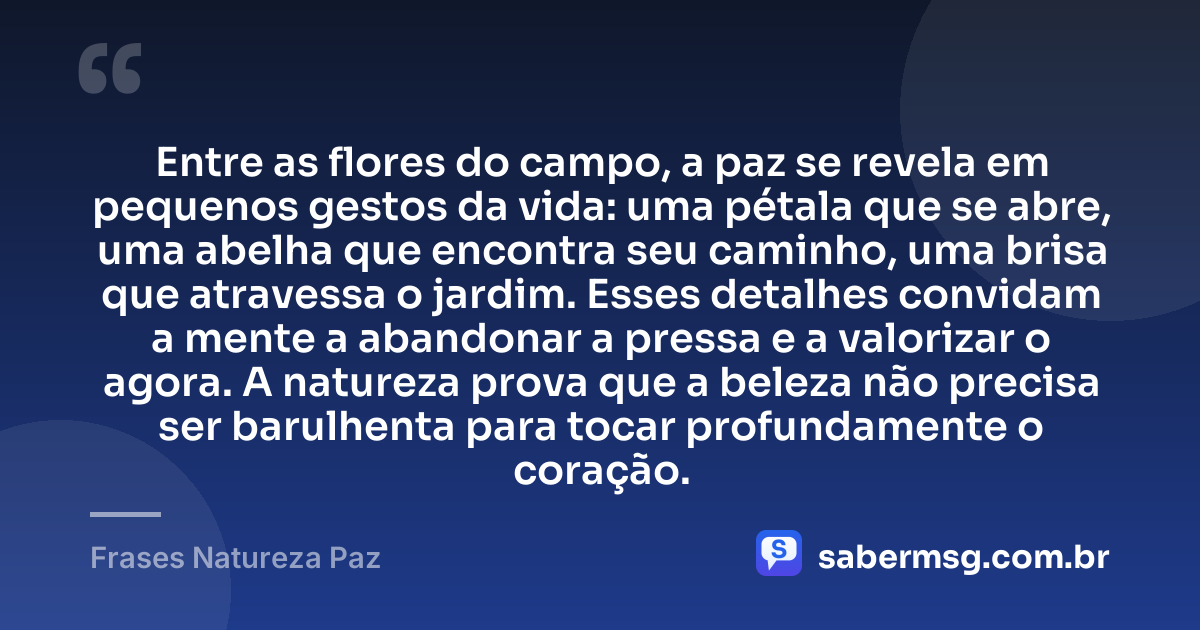 Entre as flores do campo, a paz se revela em pequenos gestos da vida: uma pétala que se abre, uma abelha que encontra seu caminho, uma brisa que atravessa o jardim. Esses detalhes convidam a mente a abandonar a pressa e a valorizar o agora. A natureza prova que a beleza não precisa ser barulhenta para tocar profundamente o coração. — Frases Natureza Paz