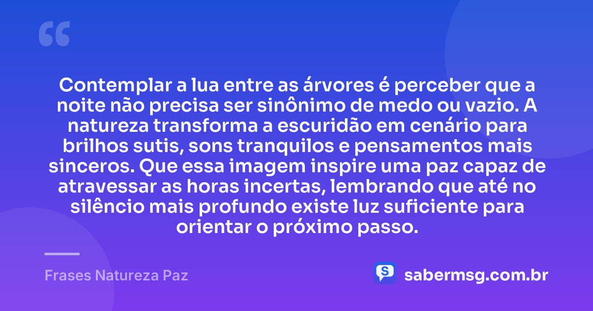 Contemplar a lua entre as árvores é perceber que a noite não precisa ser sinônimo de medo ou vazio. A natureza transforma a escuridão em cenário para brilhos sutis, sons tranquilos e pensamentos mais sinceros. Que essa imagem inspire uma paz capaz de atravessar as horas incertas, lembrando que até no silêncio mais profundo existe luz suficiente para orientar o próximo passo. — Frases Natureza Paz